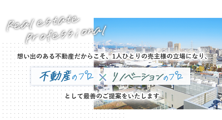 想い出のある不動産だからこそ、一人ひとりの売主様の立場になり、リノベーションのプロ×不動産のプロとして最善のご提案をいたします