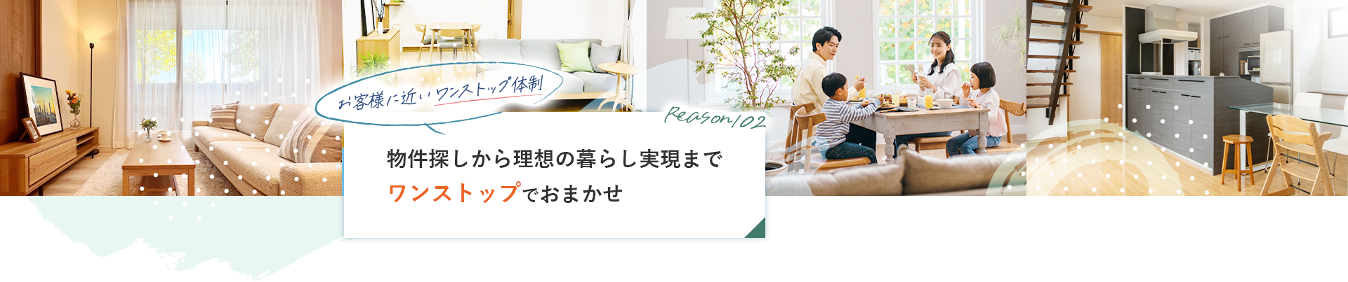 reason02 お客様に近いワンストップ体制物件探しから理想の暮らし実現までワンストップでおまかせ